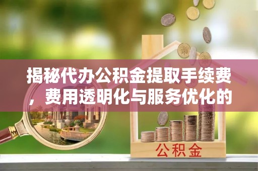 神木揭秘代办公积金提取手续费，费用透明化与服务优化的关键