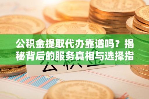 神木公积金提取代办靠谱吗？揭秘背后的服务真相与选择指南