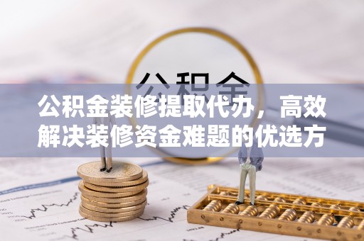神木公积金装修提取代办，高效解决装修资金难题的优选方案