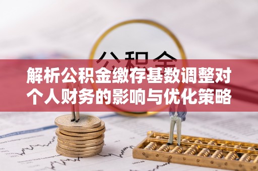 神木解析公积金缴存基数调整对个人财务的影响与优化策略