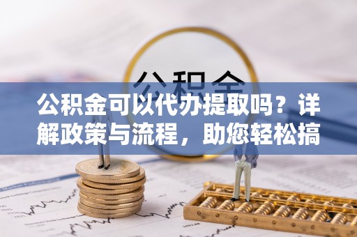 神木公积金可以代办提取吗？详解政策与流程，助您轻松搞定！