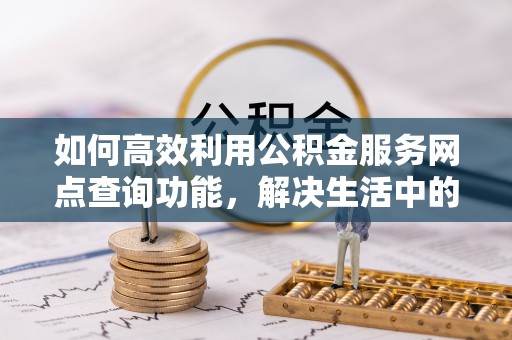 神木如何高效利用公积金服务网点查询功能，解决生活中的资金难题