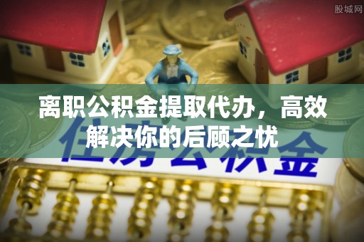 神木离职公积金提取代办，高效解决你的后顾之忧
