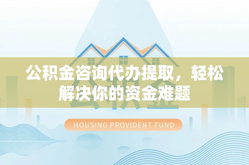 神木公积金咨询代办提取，轻松解决你的资金难题