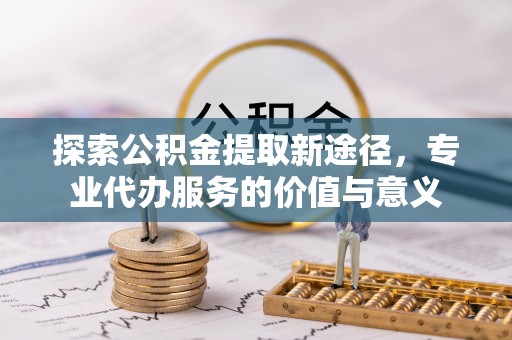 神木探索公积金提取新途径，专业代办服务的价值与意义