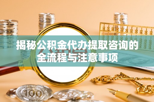神木揭秘公积金代办提取咨询的全流程与注意事项