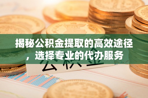 神木揭秘公积金提取的高效途径，选择专业的代办服务