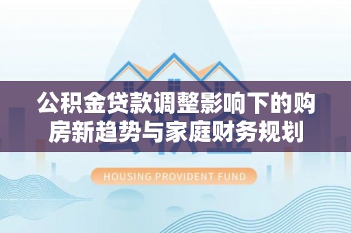 神木公积金贷款调整影响下的购房新趋势与家庭财务规划
