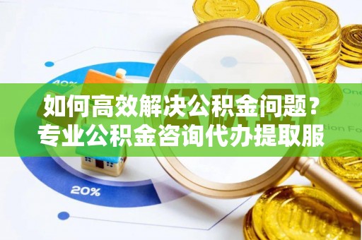 神木如何高效解决公积金问题？专业公积金咨询代办提取服务来帮你