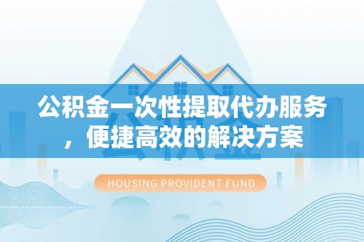 神木公积金一次性提取代办服务，便捷高效的解决方案