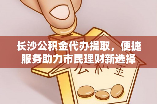 神木长沙公积金代办提取，便捷服务助力市民理财新选择