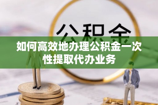 神木如何高效地办理公积金一次性提取代办业务