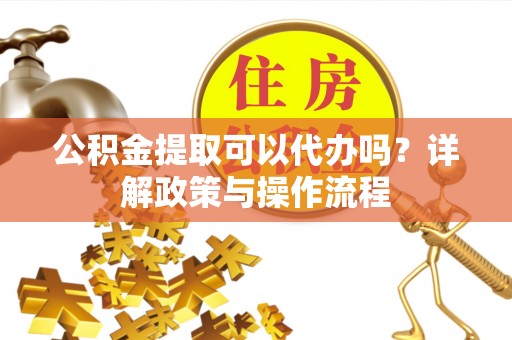 神木公积金提取可以代办吗？详解政策与操作流程