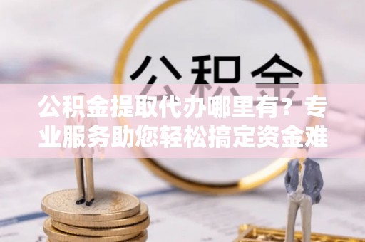 神木公积金提取代办哪里有？专业服务助您轻松搞定资金难题