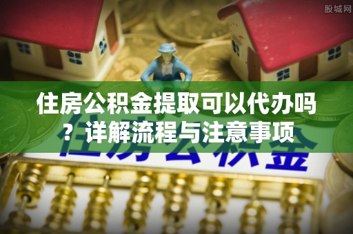 神木住房公积金提取可以代办吗？详解流程与注意事项