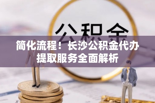 神木简化流程！长沙公积金代办提取服务全面解析
