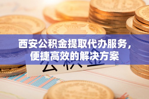 神木西安公积金提取代办服务，便捷高效的解决方案