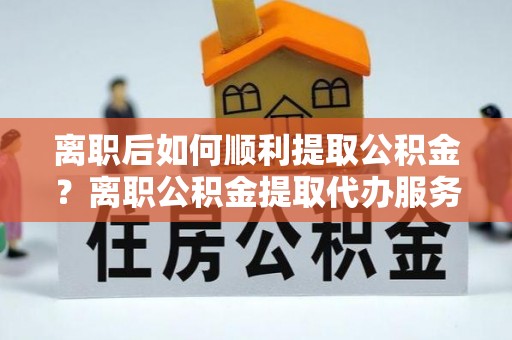 神木离职后如何顺利提取公积金？离职公积金提取代办服务全解析