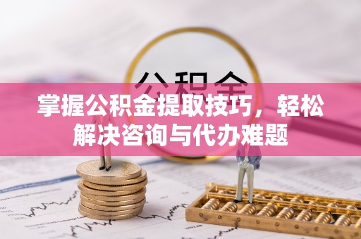 神木掌握公积金提取技巧，轻松解决咨询与代办难题