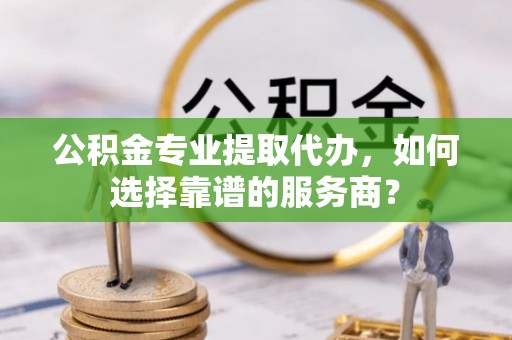 神木公积金专业提取代办，如何选择靠谱的服务商？