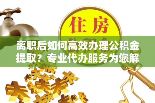 神木离职后如何高效办理公积金提取？专业代办服务为您解忧