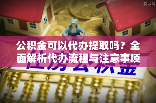 神木公积金可以代办提取吗？全面解析代办流程与注意事项