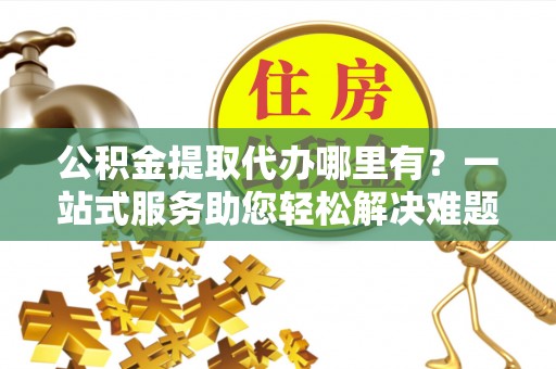 神木公积金提取代办哪里有？一站式服务助您轻松解决难题
