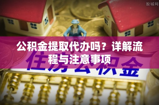神木公积金提取代办吗？详解流程与注意事项