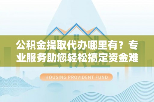 神木公积金提取代办哪里有？专业服务助您轻松搞定资金难题