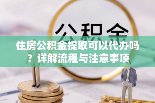 神木住房公积金提取可以代办吗？详解流程与注意事项
