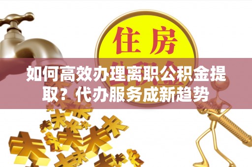 神木如何高效办理离职公积金提取？代办服务成新趋势