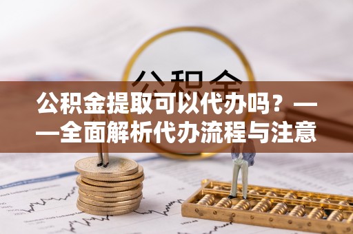 神木公积金提取可以代办吗？——全面解析代办流程与注意事项