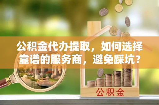 神木公积金代办提取，如何选择靠谱的服务商，避免踩坑？